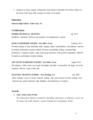 3
 Deployed to Iraq in support of Operation Iraqi freedom/ Operation New Dawn. Help won
the hearts of the Iraqi while securing the safety of our nation.
Education
Emerson High School - Union City, NJ
Certifications
HARRIS TECHNICAL TRAINING July 2013
Installation, functional checkout and operation of communication systems.
BASIC LEADERSHIP COURSE - Fort Bliss, Texas February 2012
Provided training in basic leadership skills, manager duties, responsibilities and authority, and how
to conduct performance-oriented training Focused on leadership training, produced high-
productivity, competent leaders, using small group instruction with practical application, followed
by hands-on performance-oriented training.
ADVANCED MARKSMEN COURES - Fort Bliss, Texas August 2010
The objective of this course was to gain knowledge and skills to successfully hit targets out to the
maximum effective range of their rifle.
INFANTRY TRAINING SCHOOL - Fort Benning, GA July 2006
Basic Training Course 12 weeks of intense training. The course focused on basic strategic team
maneuvering, proper marksman ship, handling, and maintaining of weapons.
Awards
 Army Achievement Medal
The Achievement Medal is awarded for outstanding achievement or meritorious service not
of a nature that would otherwise warrant awarding the Commendation Medal.
 