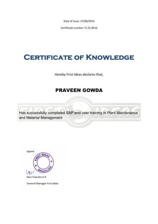 Date of Issue: 27/06/2016
Certificate number: FI-25-0616
Certificate of Knowledge
Hereby First Ideas declares that,
PRAVEEN GOWDA
Has successfully completed SAP end user training in Plant Maintenance
and Material Management
 