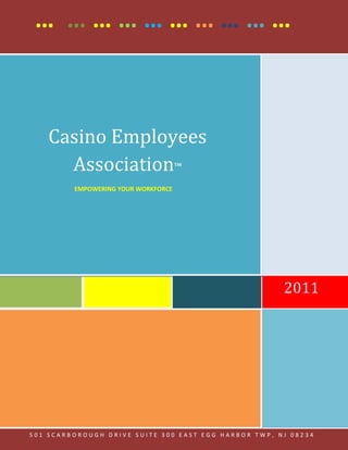 … ………………………



    Casino Employees
      Association™
         EMPOWERING YOUR WORKFORCE




                                                      2011




                   … …………………
501 SCARBOROUGH DRIVE SUITE 300 EAST EGG HARBOR TWP, NJ 08234
 