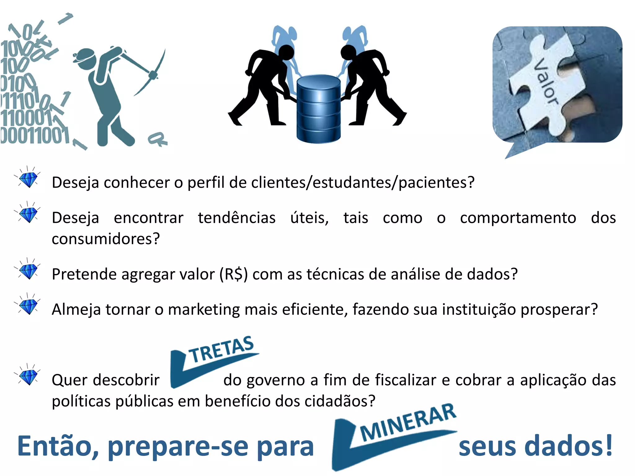 Deseja conhecer o perfil de clientes/estudantes/pacientes?
Deseja encontrar tendências úteis, tais como o comportamento dos
consumidores?
Pretende agregar valor (R$) com as técnicas de análise de dados?
Almeja tornar o marketing mais eficiente, fazendo sua instituição prosperar?
Quer descobrir do governo a fim de fiscalizar e cobrar a aplicação das
políticas públicas em benefício dos cidadãos?
Então, prepare-se para seus dados!
 