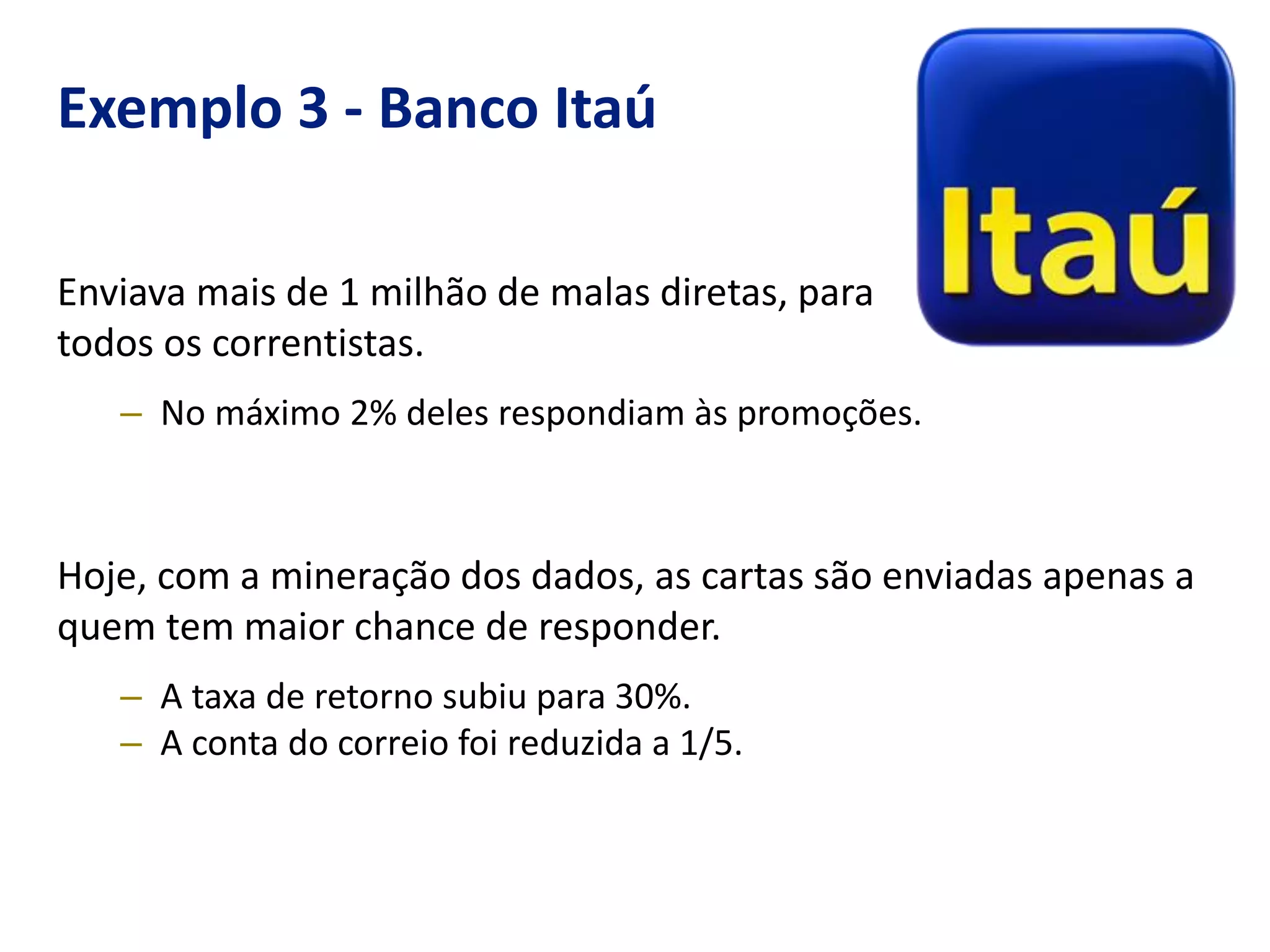 Exemplo 3 - Banco Itaú
Enviava mais de 1 milhão de malas diretas, para
todos os correntistas.
– No máximo 2% deles respondiam às promoções.
Hoje, com a mineração dos dados, as cartas são enviadas apenas a
quem tem maior chance de responder.
– A taxa de retorno subiu para 30%.
– A conta do correio foi reduzida a 1/5.
 