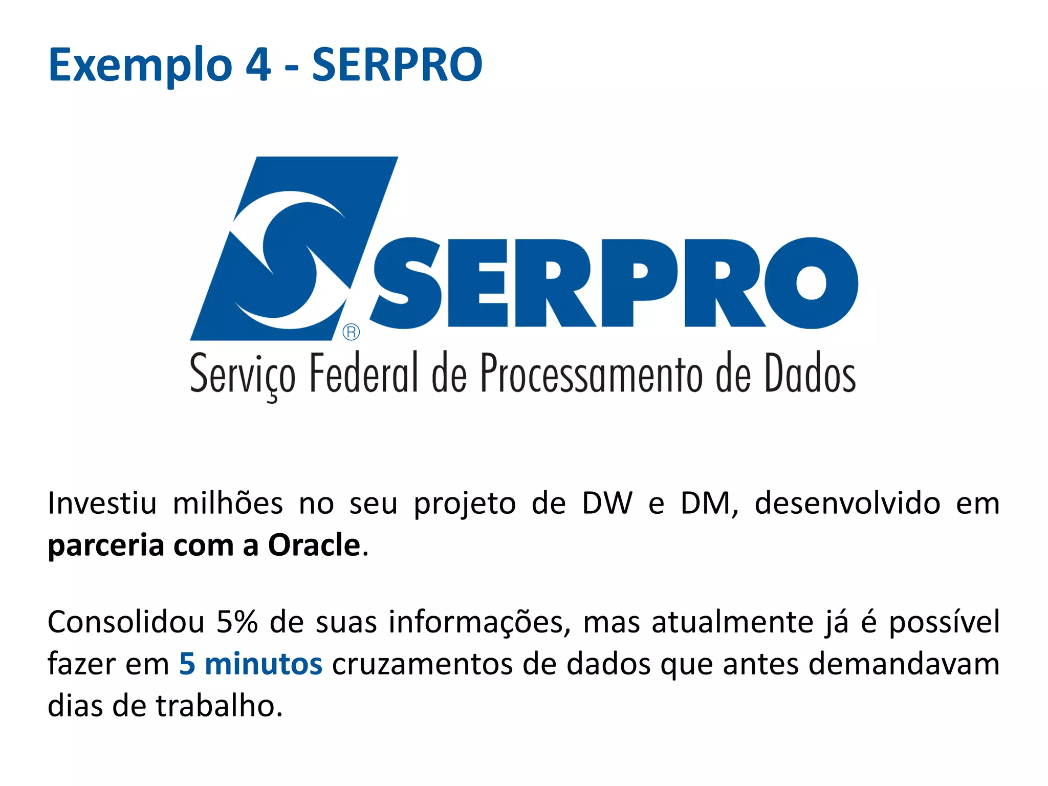 Exemplo 4 - SERPRO
Investiu milhões no seu projeto de DW e DM, desenvolvido em
parceria com a Oracle.
Consolidou 5% de suas informações, mas atualmente já é possível
fazer em 5 minutos cruzamentos de dados que antes demandavam
dias de trabalho.
 