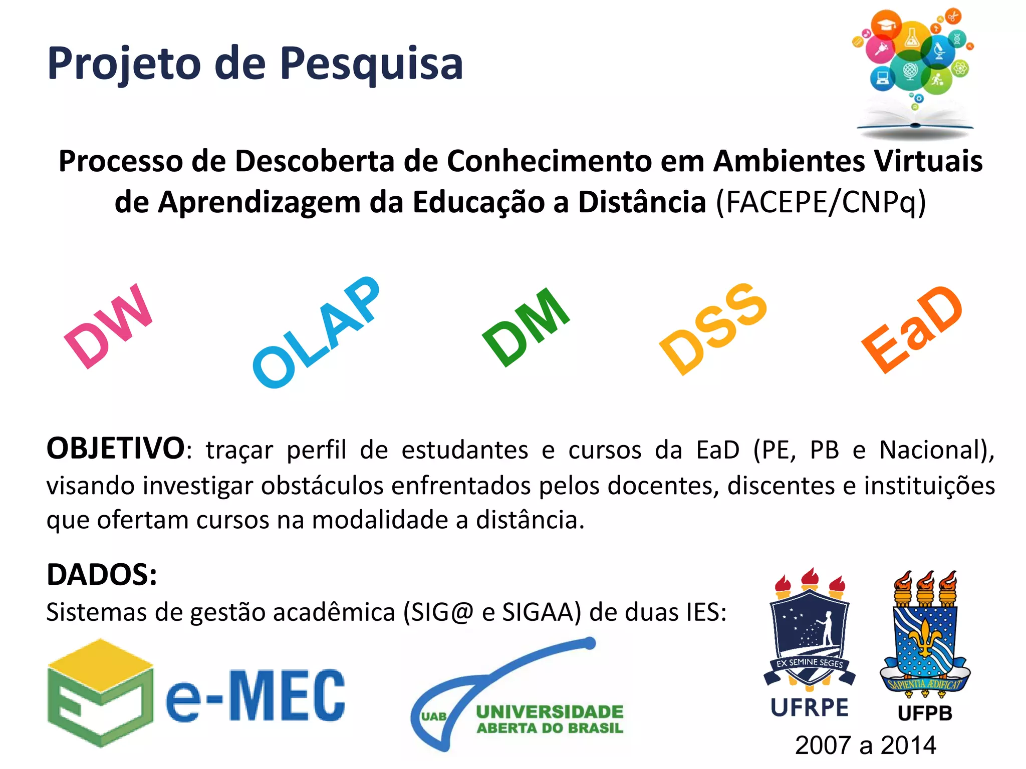Projeto de Pesquisa
Processo de Descoberta de Conhecimento em Ambientes Virtuais
de Aprendizagem da Educação a Distância (FACEPE/CNPq)
OBJETIVO: traçar perfil de estudantes e cursos da EaD (PE, PB e Nacional),
visando investigar obstáculos enfrentados pelos docentes, discentes e instituições
que ofertam cursos na modalidade a distância.
DADOS:
Sistemas de gestão acadêmica (SIG@ e SIGAA) de duas IES:
2007 a 2014
 