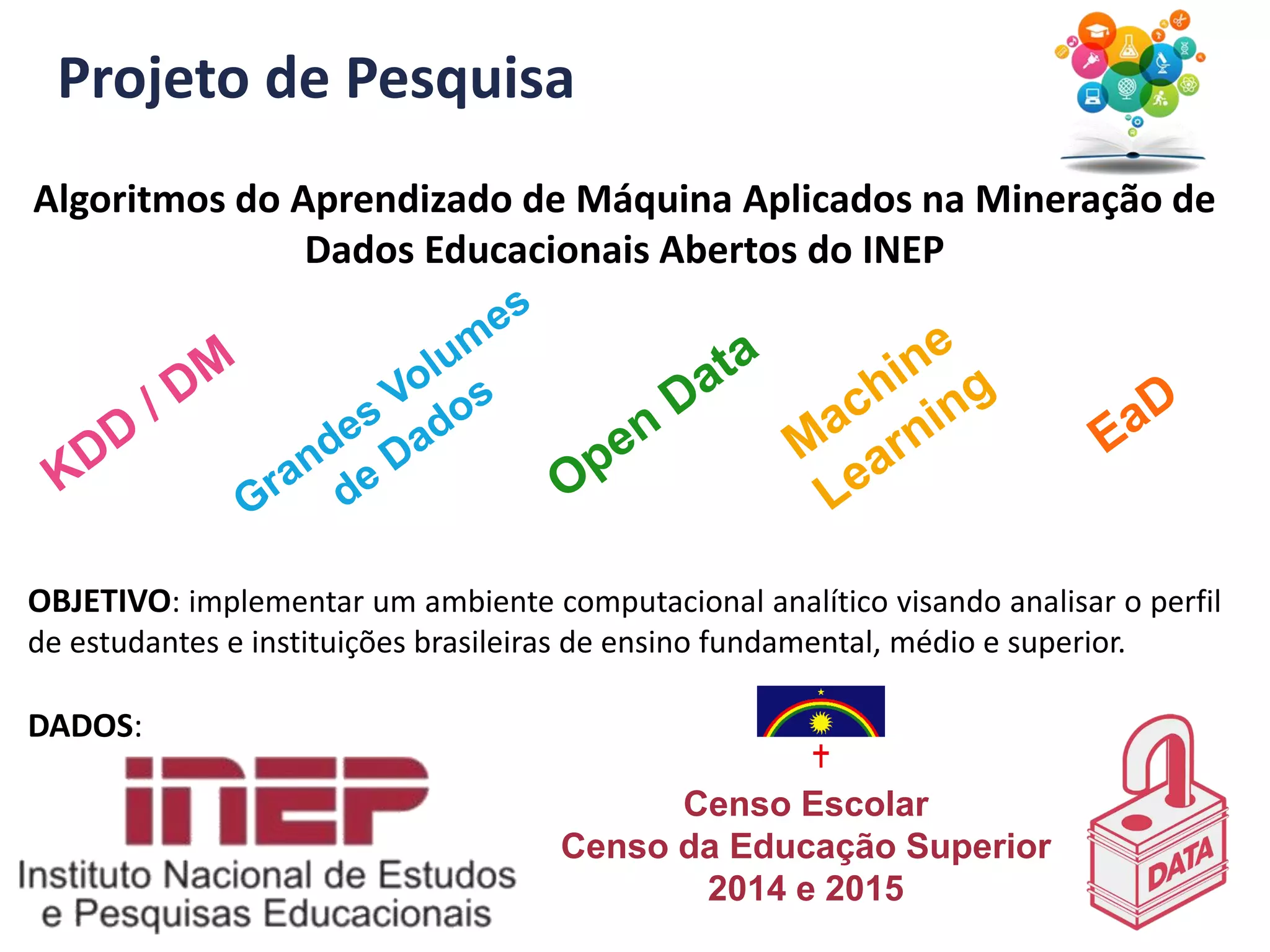 Projeto de Pesquisa
Algoritmos do Aprendizado de Máquina Aplicados na Mineração de
Dados Educacionais Abertos do INEP
OBJETIVO: implementar um ambiente computacional analítico visando analisar o perfil
de estudantes e instituições brasileiras de ensino fundamental, médio e superior.
DADOS:
Censo Escolar
Censo da Educação Superior
2014 e 2015
 
