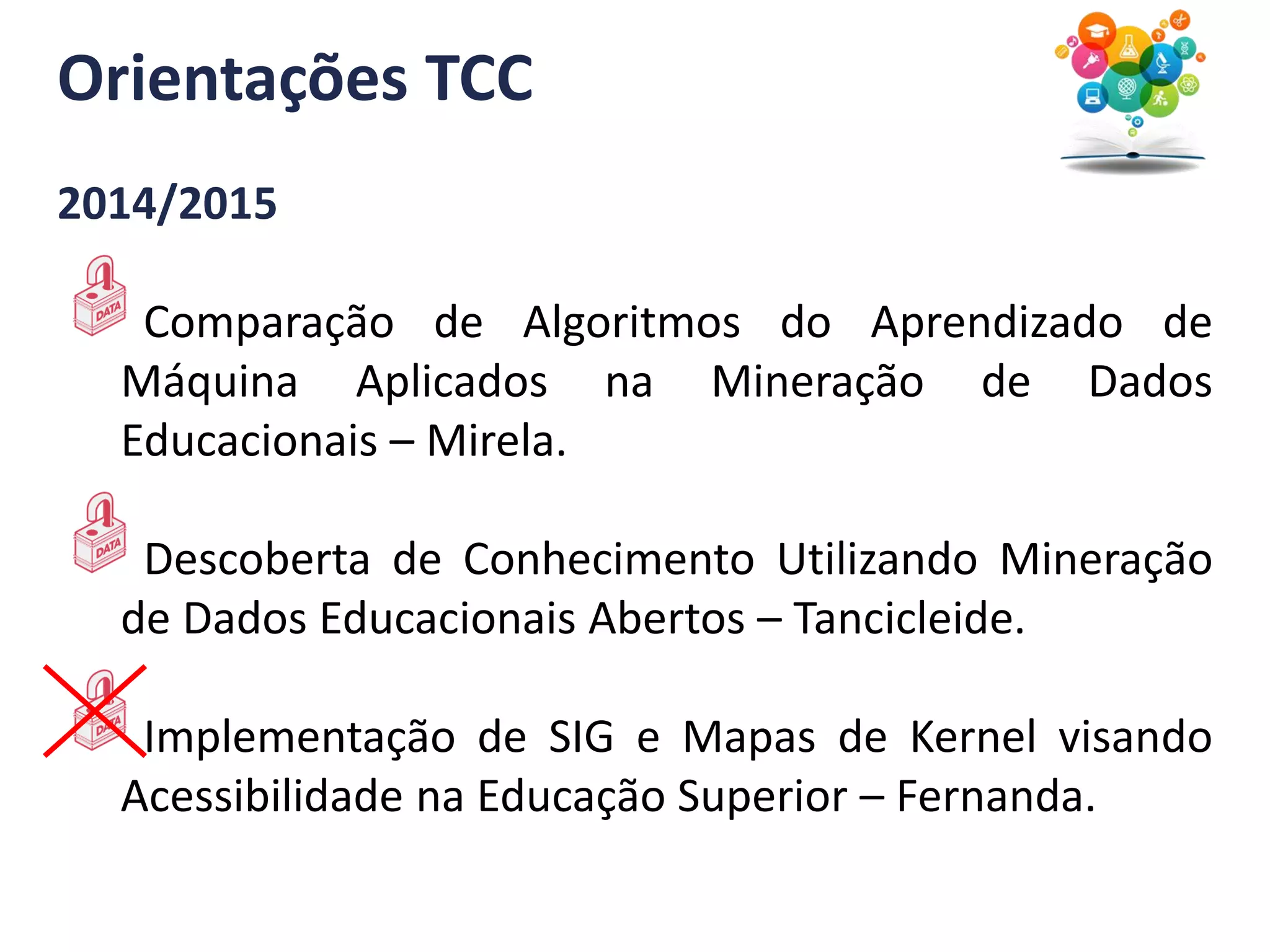 Orientações TCC
2014/2015
Comparação de Algoritmos do Aprendizado de
Máquina Aplicados na Mineração de Dados
Educacionais – Mirela.
Descoberta de Conhecimento Utilizando Mineração
de Dados Educacionais Abertos – Tancicleide.
Implementação de SIG e Mapas de Kernel visando
Acessibilidade na Educação Superior – Fernanda.
 