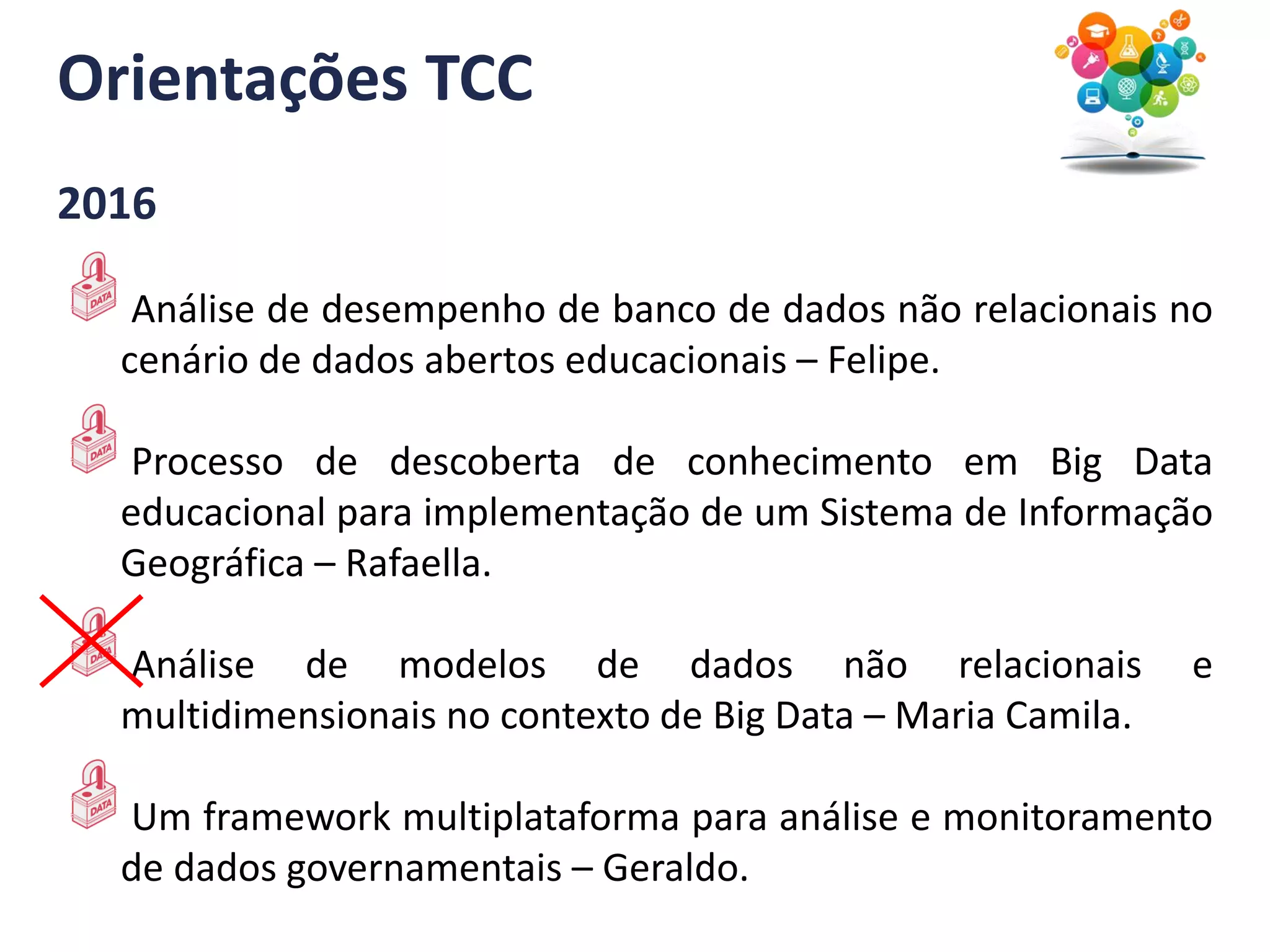 Orientações TCC
2016
Análise de desempenho de banco de dados não relacionais no
cenário de dados abertos educacionais – Felipe.
Processo de descoberta de conhecimento em Big Data
educacional para implementação de um Sistema de Informação
Geográfica – Rafaella.
Análise de modelos de dados não relacionais e
multidimensionais no contexto de Big Data – Maria Camila.
Um framework multiplataforma para análise e monitoramento
de dados governamentais – Geraldo.
 