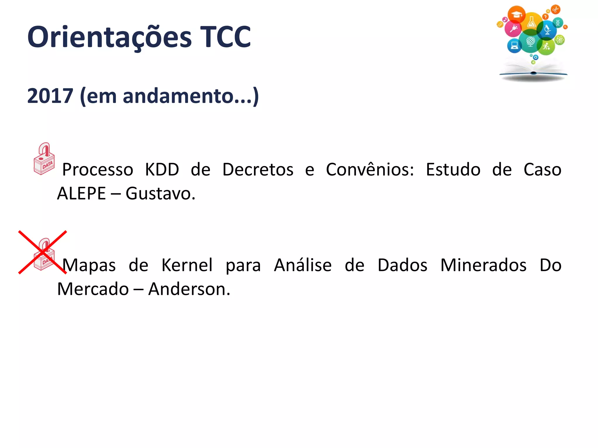 Orientações TCC
2017 (em andamento...)
Processo KDD de Decretos e Convênios: Estudo de Caso
ALEPE – Gustavo.
Mapas de Kernel para Análise de Dados Minerados Do
Mercado – Anderson.
 