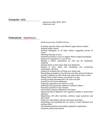 - Good user office 2010 -2016
- Good user mail
Computer Skills
Professional Experience
Work lawyer from 10/2012 till now .
Providing accurate, timely and effective legal advice to clients.
Studying police reports.
Advising colleagues on all legal matters, suggesting courses of
action.
Attending hearings at court.
Presenting evidence in court to support clients in legal proceedings.
Giving oral arguments in a court of law.
Shaping a client's expectations on what can be realistically
achieved.
Advising clients on their legal rights and obligations.
Getting to know clients and developing and maintaining
relationships with them.
Looking for evidence that will back up a clients case.
Researching precedents in law libraries and then using the finding to
provide a defence for their clients and support their cases in court.
Visiting clients at their homes, work places or prison.
Writing up legal documents like will, trusts and gifts.
Involved in out of court settlements.
Preparing arguments to be heard in a trial.
Gathering and organizing evidence on behalf of clients.
Preparing questions to ask witnesses.
Interviewing witnesses, defendants and clients.
Appearing before legislative and regulatory bodies or government
agencies.
Negotiating with other barristers, solicitors, legal executives and
their clients.
Acting as a intermediary between barristers and clients.
Interpreting and explaining the law clearly to both individual and
business clients.
Coordinating planning and building regulations applications..
Constantly monitoring national.
 