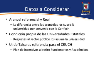 Datos a Considerar Arancel referencial y Real La diferencia entre los aranceles los cubre la universidad por convenio con la Confech Condición propia de las Universidades Estatales  Reajustes al sector público los asume la universidad  U. de Talca es referencia para el CRUCH Plan de incentivos al retiro Funcionarios y Académicos 