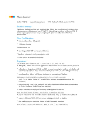 Profile Summary
Experienced hardware engineer with good analytical abilities and cross functional experience; post
silicon processorvalidation team lead, CPU&GPU silicon debug, pre-silicon verification, RTL IP
partner support,processorscan analysis,scripting, x86 processorand systemarchitecture,
documentation.
Core Qualifications
* Silicon and pre silicon debug skills
* Validation planning
* technical team lead
* Knowledge of x86 CPU and System architecture
* Excellent written and verbal communication skills
* Adept working in cross-functional teams
Experience
GPU HARDWARE ENGINEER, APPLE, AUSTIN, TX — JAN,2014 - APR,2016
* Debug GPU failures from software applications and validation tests on Apple’s mobile processors
* collate known design issues (ECO & non ECO issues at tape out) prior to silicon arrival, plan and
code necessary scripts to triage silicon issues from processorSCANs, drive debug to root cause
* reproduce silicon failures in RTL/gate simulations or in emulations (Palladium)
MEMBER OF TECHNICAL STAFF, AMD, AUSTIN, TX — JAN/2013 - DEC/2013
* verify CPU to System Traffic (I/O, memory buffer, interrupt, debug logic) routing in x86
processors
* develop test plan, OVM/UVM sequences,test bench components and functional coverage model
for Design For Debug block (Debug State Machine)
* achieve functional coverage goals for Debug block by processortape out
MTS, PRE-SILICON VALIDATION, AMD, AUSTIN, TX APR/2011 - DEC/2012
* prepare and compile RTL blocks for emulation (Palladium), bring up emulation through Reset
* support validation of BIOS, OS boot process and diagnostic tools on Emulator
* plan emulation testing to optimize the use of limited emulation resources
MTS, SILICON VALIDATION ARCHITECT, AMD, AUSTIN, TX DEC/2009-APR/2011
Manoj Panicker
Ph 512-775-2972 mnjpanicker@gmail.com 9928 Wading Pool Path, Austin,TX 78748
 