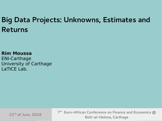 22nd
June, 2018 7th
Euro-African Conference on Finance and Economics 1
Big Data Projects: Unknowns, Estimates and
Returns
Rim Moussa
ENI-Carthage
University of Carthage
LaTICE Lab.
7th
Euro-African Conference on Finance and Economics @
Beït-al-Hekma, Carthage
22nd
of June, 2018
 
