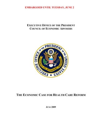 EMBARGOED UNTIL TUESDAY, JUNE 2




      EXECUTIVE OFFICE OF THE PRESIDENT
       COUNCIL OF ECONOMIC ADVISERS




THE ECONOMIC CASE FOR HEALTH CARE REFORM


                   JUNE 2009
 