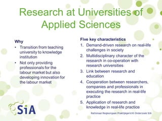 Research at Universities of
Applied Sciences
Five key characteristics
1. Demand-driven research on real-life
challenges in society
2. Multidisciplinary character of the
research in co-operation with
research universities
3. Link between research and
education
4. Cooperation between researchers,
companies and professionals in
executing the research in real-life
practice
5. Application of research and
knowledge in real-life practice
 