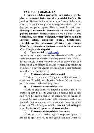 1
EPISTAXISUL
Epistaxis reprezinta sangerari nazale, care pot fi
provocate de cauze diverse:
- de origine locala: lovituri violente la nas, inflamatii,
tumori, fracturi la baza craniului;
- stari patologice generale: hipertensiune arteriala,
gripa, afectiuni ale ficatului, boli ale sangelului sau ale sis-
temului vascular.
De obicei sangerarea este produsa de o ruptura de
vase de sange din nas. Daca epistaxisul reprezinta
simptoma unei boli, atunci primordiala este tratarea
acelei maladii.
Ca prim ajutor, se va proceda astfel: capul pacientului
va fi aplecat inainte si se vor comprima bilateral aripile
nazale cu degetul mare si cu cel aratator, timp de cateva
minute. Totodata se ridica mana in sus de pe partea la care
nara sangereaza.
Atentie! Este total neindicat a se plasa capul bolnavului
pe spate, caci in cazul unei hemoragii mai puternice se va
produce o infundare a nasului cu sange.
Fitoterapia recomanda a se face tratamente cu:
traista-ciobanului, coada-calului, porumbar, coada-
soricelului.
a) Tratamentul cu ceai
Infuzia de traista ciobanului se prepara dintr-o lingura
de plante, oparite cu 250 ml de apa clocotita. Se beau 2-3
cani de ceai pe
zi. Ceaiul are calitati farmacologice de antihemoragic eficient.
b) Tratamentul cu pulbere de coada-calului
Se va trage pe nas pulbere de coada-calului, planta ce are
calitati hemostatice remarcabile.
in cazul unor sangerari in care se pierd cantitati mari de
sange si epistaxisul este de durata, va recomandam a pune
 