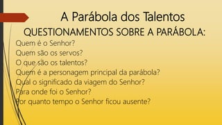 A Parábola dos Talentos
QUESTIONAMENTOS SOBRE A PARÁBOLA:
Quem é o Senhor?
Quem são os servos?
O que são os talentos?
Quem é a personagem principal da parábola?
Qual o significado da viagem do Senhor?
Para onde foi o Senhor?
Por quanto tempo o Senhor ficou ausente?
 