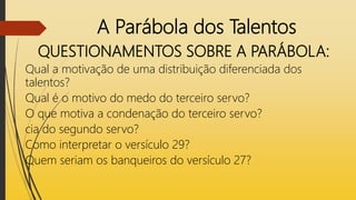 A Parábola dos Talentos
QUESTIONAMENTOS SOBRE A PARÁBOLA:
Qual a motivação de uma distribuição diferenciada dos
talentos?
Qual é o motivo do medo do terceiro servo?
O que motiva a condenação do terceiro servo?
cia do segundo servo?
Como interpretar o versículo 29?
Quem seriam os banqueiros do versículo 27?
 