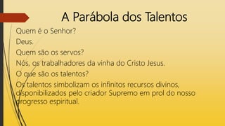 A Parábola dos Talentos
Quem é o Senhor?
Deus.
Quem são os servos?
Nós, os trabalhadores da vinha do Cristo Jesus.
O que são os talentos?
Os talentos simbolizam os infinitos recursos divinos,
disponibilizados pelo criador Supremo em prol do nosso
progresso espiritual.
 