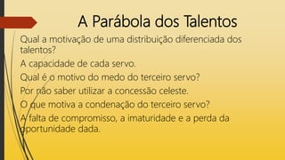 A Parábola dos Talentos
Qual a motivação de uma distribuição diferenciada dos
talentos?
A capacidade de cada servo.
Qual é o motivo do medo do terceiro servo?
Por não saber utilizar a concessão celeste.
O que motiva a condenação do terceiro servo?
A falta de compromisso, a imaturidade e a perda da
oportunidade dada.
 