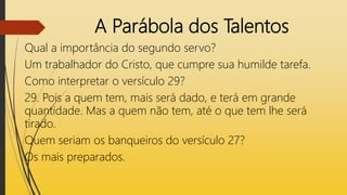 A Parábola dos Talentos
Qual a importância do segundo servo?
Um trabalhador do Cristo, que cumpre sua humilde tarefa.
Como interpretar o versículo 29?
29. Pois a quem tem, mais será dado, e terá em grande
quantidade. Mas a quem não tem, até o que tem lhe será
tirado.
Quem seriam os banqueiros do versículo 27?
Os mais preparados.
 
