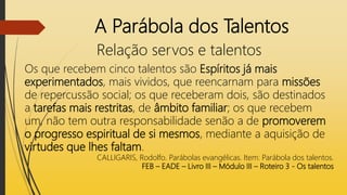 A Parábola dos Talentos
Relação servos e talentos
Os que recebem cinco talentos são Espíritos já mais
experimentados, mais vividos, que reencarnam para missões
de repercussão social; os que receberam dois, são destinados
a tarefas mais restritas, de âmbito familiar; os que recebem
um, não tem outra responsabilidade senão a de promoverem
o progresso espiritual de si mesmos, mediante a aquisição de
virtudes que lhes faltam.
CALLIGARIS, Rodolfo. Parábolas evangélicas. Item: Parábola dos talentos.
FEB – EADE – Livro III – Módulo III – Roteiro 3 - Os talentos
 