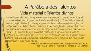 A Parábola dos Talentos
Vida material x Talentos divinos
Há milhares de pessoas que efetuam a romagem carnal, amontoando
posses exteriores, à gana de ilusória evidência [...]. E imobilizam-se do
medo ou do tédio, [...] até que a morte lhes reclama a devolução do
próprio corpo. Não olvides, assim, a tua condição de usufrutuário do
mundo e aprende a conservar no próprio íntimo os valores da Grande
Vida. [...] Lembra-te que amanhã restituirás à vida o que a vida te
emprestou, em nome de Deus, e que os tesouros do teu Espírito serão
apenas aqueles que houveres amealhado em ti próprio, no campo da
educação e das boas obras.
XAVIER, F.C. Palavras de vida eterna. Pelo Espírito Emmanuel. Cap. 8.
FEB – EADE – Livro III – Módulo III – Roteiro 3 - Os talentos
 