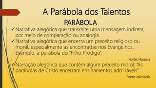 A Parábola dos Talentos
PARÁBOLA
Narrativa alegórica que transmite uma mensagem indireta,
por meio de comparação ou analogia.
Narrativa alegórica que encerra um preceito religioso ou
moral, especialmente as encontradas nos Evangelhos.
Exemplo, a parábola do “Filho Pródigo”.
Fonte: Houaiss
Narração alegórica que contém algum preceito moral: “As
parábolas de Cristo encerram ensinamentos admiráveis”.
Fonte: Michaelis
 