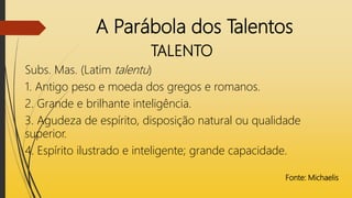 A Parábola dos Talentos
TALENTO
Subs. Mas. (Latim talentu)
1. Antigo peso e moeda dos gregos e romanos.
2. Grande e brilhante inteligência.
3. Agudeza de espírito, disposição natural ou qualidade
superior.
4. Espírito ilustrado e inteligente; grande capacidade.
Fonte: Michaelis
 