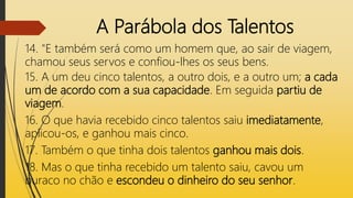 A Parábola dos Talentos
14. "E também será como um homem que, ao sair de viagem,
chamou seus servos e confiou-lhes os seus bens.
15. A um deu cinco talentos, a outro dois, e a outro um; a cada
um de acordo com a sua capacidade. Em seguida partiu de
viagem.
16. O que havia recebido cinco talentos saiu imediatamente,
aplicou-os, e ganhou mais cinco.
17. Também o que tinha dois talentos ganhou mais dois.
18. Mas o que tinha recebido um talento saiu, cavou um
buraco no chão e escondeu o dinheiro do seu senhor.
 