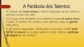 A Parábola dos Talentos
19. Depois de muito tempo o senhor daqueles servos voltou e
acertou contas com eles.
20. O que tinha recebido cinco talentos trouxe os outros cinco
e disse: ‘O senhor me confiou cinco talentos; veja, eu ganhei
mais cinco’.
21. O senhor respondeu: ‘Muito bem, servo bom e fiel! Você
foi fiel no pouco; eu o porei sobre o muito. Venha e participe
da alegria do seu senhor! ’
 
