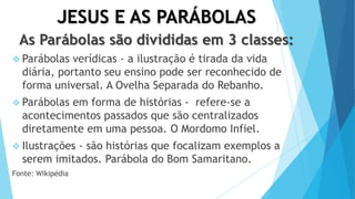 JESUS E AS PARÁBOLAS
As Parábolas são divididas em 3 classes:
 Parábolas verídicas - a ilustração é tirada da vida
diária, portanto seu ensino pode ser reconhecido de
forma universal. A Ovelha Separada do Rebanho.
 Parábolas em forma de histórias - refere-se a
acontecimentos passados que são centralizados
diretamente em uma pessoa. O Mordomo Infiel.
 Ilustrações - são histórias que focalizam exemplos a
serem imitados. Parábola do Bom Samaritano.
Fonte: Wikipédia
 