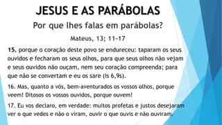 JESUS E AS PARÁBOLAS
Por que lhes falas em parábolas?
Mateus, 13; 11-17
15. porque o coração deste povo se endureceu: taparam os seus
ouvidos e fecharam os seus olhos, para que seus olhos não vejam
e seus ouvidos não ouçam, nem seu coração compreenda; para
que não se convertam e eu os sare (Is 6,9s).
16. Mas, quanto a vós, bem-aventurados os vossos olhos, porque
veem! Ditosos os vossos ouvidos, porque ouvem!
17. Eu vos declaro, em verdade: muitos profetas e justos desejaram
ver o que vedes e não o viram, ouvir o que ouvis e não ouviram.
 