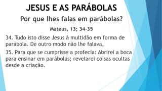 JESUS E AS PARÁBOLAS
Por que lhes falas em parábolas?
Mateus, 13; 34-35
34. Tudo isto disse Jesus à multidão em forma de
parábola. De outro modo não lhe falava,
35. Para que se cumprisse a profecia: Abrirei a boca
para ensinar em parábolas; revelarei coisas ocultas
desde a criação.
 