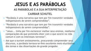 JESUS E AS PARÁBOLAS
AS PARÁBOLAS E A SUA INTERPRETAÇÃO
CAIRBAR SCHUTEL
 “Parábola é uma narrativa que tem por fim transmitir verdades
indispensáveis de serem compreendidas”.
 “Parábola é uma narrativa que tem por fim transmitir verdades
indispensáveis de serem compreendidas”.
 “Jesus... tinha por fim esclarecer melhor seus ensinos, mediante
comparações do que pretendia dizer com o que ocorre na vida
comum e com os interesses terrenos”.
 Aos que o ouviam ansiosamente, procurando compreender seus
discursos, a parábola tornava-se-lhes excelente meio elucidativo
dos temas e das dissertações do grande pregador.
 