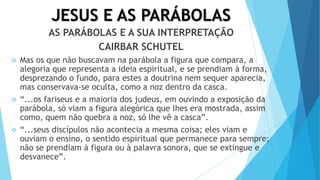 JESUS E AS PARÁBOLAS
AS PARÁBOLAS E A SUA INTERPRETAÇÃO
CAIRBAR SCHUTEL
 Mas os que não buscavam na parábola a figura que compara, a
alegoria que representa a ideia espiritual, e se prendiam à forma,
desprezando o fundo, para estes a doutrina nem sequer aparecia,
mas conservava-se oculta, como a noz dentro da casca.
 “...os fariseus e a maioria dos judeus, em ouvindo a exposição da
parábola, só viam a figura alegórica que lhes era mostrada, assim
como, quem não quebra a noz, só lhe vê a casca”.
 “...seus discípulos não acontecia a mesma coisa; eles viam e
ouviam o ensino, o sentido espiritual que permanece para sempre;
não se prendiam à figura ou à palavra sonora, que se extingue e
desvanece”.
 