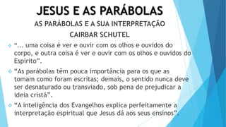 JESUS E AS PARÁBOLAS
AS PARÁBOLAS E A SUA INTERPRETAÇÃO
CAIRBAR SCHUTEL
 “... uma coisa é ver e ouvir com os olhos e ouvidos do
corpo, e outra coisa é ver e ouvir com os olhos e ouvidos do
Espírito”.
 “As parábolas têm pouca importância para os que as
tomam como foram escritas; demais, o sentido nunca deve
ser desnaturado ou transviado, sob pena de prejudicar a
ideia cristã”.
 “A inteligência dos Evangelhos explica perfeitamente a
interpretação espiritual que Jesus dá aos seus ensinos”.
 