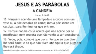 JESUS E AS PARÁBOLAS
A CANDEIA
Lucas, 8; 16-18
16. Ninguém acende uma lâmpada e a cobre com um
vaso ou a põe debaixo da cama; mas a põe sobre um
castiçal, para iluminar os que entram.
17. Porque não há coisa oculta que não acabe por se
manifestar, nem secreta que não venha a ser descoberta.
18. Vede, pois, como é que ouvis. Porque ao que tiver,
lhe será dado; e ao que não tiver, até aquilo que julga ter
lhe será tirado.
www.bibliacatolica.com.br/biblia-ave-maria/sao-lucas/8/#ixzz2n5Ixfb00
 