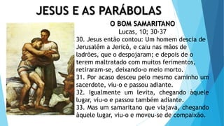 JESUS E AS PARÁBOLAS
O BOM SAMARITANO
Lucas, 10; 30-37
30. Jesus então contou: Um homem descia de
Jerusalém a Jericó, e caiu nas mãos de
ladrões, que o despojaram; e depois de o
terem maltratado com muitos ferimentos,
retiraram-se, deixando-o meio morto.
31. Por acaso desceu pelo mesmo caminho um
sacerdote, viu-o e passou adiante.
32. Igualmente um levita, chegando àquele
lugar, viu-o e passou também adiante.
33. Mas um samaritano que viajava, chegando
àquele lugar, viu-o e moveu-se de compaixão.
 