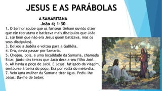 JESUS E AS PARÁBOLAS
A SAMARITANA
João 4; 1-30
1. O Senhor soube que os fariseus tinham ouvido dizer
que ele recrutava e batizava mais discípulos que João
2. (se bem que não era Jesus quem batizava, mas os
seus discípulos).
3. Deixou a Judéia e voltou para a Galiléia.
4. Ora, devia passar por Samaria.
5. Chegou, pois, a uma localidade da Samaria, chamada
Sicar, junto das terras que Jacó dera a seu filho José.
6. Ali havia o poço de Jacó. E Jesus, fatigado da viagem,
sentou-se à beira do poço. Era por volta do meio-dia.
7. Veio uma mulher da Samaria tirar água. Pediu-lhe
Jesus: Dá-me de beber.
 