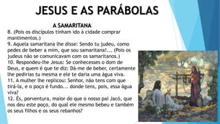 JESUS E AS PARÁBOLAS
A SAMARITANA
8. (Pois os discípulos tinham ido à cidade comprar
mantimentos.)
9. Aquela samaritana lhe disse: Sendo tu judeu, como
pedes de beber a mim, que sou samaritana!... (Pois os
judeus não se comunicavam com os samaritanos.)
10. Respondeu-lhe Jesus: Se conhecesses o dom de
Deus, e quem é que te diz: Dá-me de beber, certamente
lhe pedirias tu mesma e ele te daria uma água viva.
11. A mulher lhe replicou: Senhor, não tens com que
tirá-la, e o poço é fundo... donde tens, pois, essa água
viva?
12. És, porventura, maior do que o nosso pai Jacó, que
nos deu este poço, do qual ele mesmo bebeu e também
os seus filhos e os seus rebanhos?
 