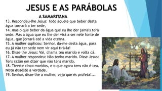 JESUS E AS PARÁBOLAS
A SAMARITANA
13. Respondeu-lhe Jesus: Todo aquele que beber desta
água tornará a ter sede,
14. mas o que beber da água que eu lhe der jamais terá
sede. Mas a água que eu lhe der virá a ser nele fonte de
água, que jorrará até a vida eterna.
15. A mulher suplicou: Senhor, dá-me desta água, para
eu já não ter sede nem vir aqui tirá-la!
16. Disse-lhe Jesus: Vai, chama teu marido e volta cá.
17. A mulher respondeu: Não tenho marido. Disse Jesus:
Tens razão em dizer que não tens marido.
18. Tiveste cinco maridos, e o que agora tens não é teu.
Nisto disseste a verdade.
19. Senhor, disse-lhe a mulher, vejo que és profeta!...
 