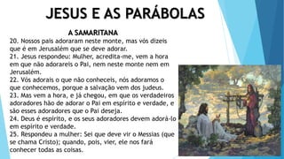 JESUS E AS PARÁBOLAS
A SAMARITANA
20. Nossos pais adoraram neste monte, mas vós dizeis
que é em Jerusalém que se deve adorar.
21. Jesus respondeu: Mulher, acredita-me, vem a hora
em que não adorareis o Pai, nem neste monte nem em
Jerusalém.
22. Vós adorais o que não conheceis, nós adoramos o
que conhecemos, porque a salvação vem dos judeus.
23. Mas vem a hora, e já chegou, em que os verdadeiros
adoradores hão de adorar o Pai em espírito e verdade, e
são esses adoradores que o Pai deseja.
24. Deus é espírito, e os seus adoradores devem adorá-lo
em espírito e verdade.
25. Respondeu a mulher: Sei que deve vir o Messias (que
se chama Cristo); quando, pois, vier, ele nos fará
conhecer todas as coisas.
 