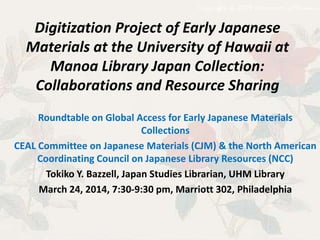 Digitization Project of Early Japanese
Materials at the University of Hawaii at
Manoa Library Japan Collection:
Collaborations and Resource Sharing
Roundtable on Global Access for Early Japanese Materials
Collections
CEAL Committee on Japanese Materials (CJM) & the North American
Coordinating Council on Japanese Library Resources (NCC)
Tokiko Y. Bazzell, Japan Studies Librarian, UHM Library
March 24, 2014, 7:30-9:30 pm, Marriott 302, Philadelphia
 