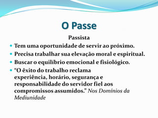 O Passe
                         Passista
   Tem uma oportunidade de servir ao próximo.
   Precisa trabalhar sua elevação moral e espiritual.
   Buscar o equilíbrio emocional e fisiológico.
   “O êxito do trabalho reclama
    experiência, horário, segurança e
    responsabilidade do servidor fiel aos
    compromissos assumidos.” Nos Domínios da
    Mediunidade
 