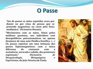 O Passe
 “Ato de passar as mãos repetidas vezes por
 diante ou por cima de pessoa que se
 pretende magnetizar ou curar pela força
 mediúnica.” Dicionário Houaiss.
“Movimentos com as mãos, feitos pelos
médiuns passistas, nos indivíduos com
desequilíbrios psicossomáticos ou apenas
desejosos de uma ação fluídica benéfica. (...)
Os passes espíritas são uma imitação dos
passes hipnomagnéticos, com a única
diferença      de     contarem      com      a
assistência, invocada e sabida, dos protetores
espirituais.”          Dicionário           de
Parapsicologia,         Metapsíquica         e
Espiritismo, de João Teixeira de Paula.
 