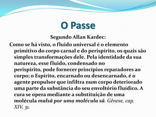 O Passe
                 Segundo Allan Kardec:
Como se há visto, o fluido universal é o elemento
 primitivo do corpo carnal e do perispírito, os quais são
 simples transformações dele. Pela identidade da sua
 natureza, esse fluido, condensado no
 perispírito, pode fornecer princípios reparadores ao
 corpo; o Espírito, encarnado ou desencarnado, é o
 agente propulsor que infiltra num corpo deteriorado
 uma parte da substância do seu envoltório fluídico. A
 cura se opera mediante a substituição de uma
 molécula malsã por uma molécula sã. Gênese, cap.
 XIV, 31.
 