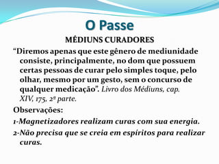 O Passe
                 MÉDIUNS CURADORES
“Diremos apenas que este gênero de mediunidade
  consiste, principalmente, no dom que possuem
  certas pessoas de curar pelo simples toque, pelo
  olhar, mesmo por um gesto, sem o concurso de
  qualquer medicação”. Livro dos Médiuns, cap.
  XIV, 175, 2ª parte.
Observações:
1-Magnetizadores realizam curas com sua energia.
2-Não precisa que se creia em espíritos para realizar
  curas.
 