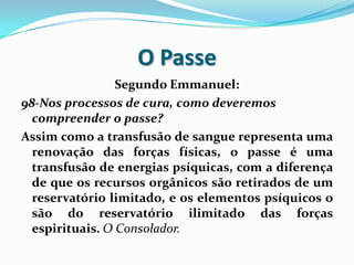 O Passe
                 Segundo Emmanuel:
98-Nos processos de cura, como deveremos
  compreender o passe?
Assim como a transfusão de sangue representa uma
  renovação das forças físicas, o passe é uma
  transfusão de energias psíquicas, com a diferença
  de que os recursos orgânicos são retirados de um
  reservatório limitado, e os elementos psíquicos o
  são do reservatório ilimitado das forças
  espirituais. O Consolador.
 