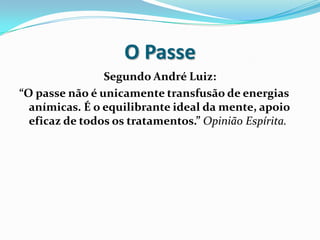 O Passe
                Segundo André Luiz:
“O passe não é unicamente transfusão de energias
  anímicas. É o equilibrante ideal da mente, apoio
  eficaz de todos os tratamentos.” Opinião Espírita.
 