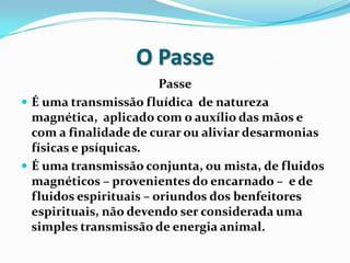 O Passe
                         Passe
 É uma transmissão fluídica de natureza
  magnética, aplicado com o auxílio das mãos e
  com a finalidade de curar ou aliviar desarmonias
  físicas e psíquicas.
 É uma transmissão conjunta, ou mista, de fluidos
  magnéticos – provenientes do encarnado – e de
  fluidos espirituais – oriundos dos benfeitores
  espirituais, não devendo ser considerada uma
  simples transmissão de energia animal.
 