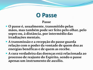 O Passe
                        Passe
 O passe é, usualmente, transmitido pelas
  mãos, mas também pode ser feito pelo olhar, pelo
  sopro ou, à distância, por intermédio das
  irradiações mentais.
 A transmissão e a recepção do passe guarda
  relação com o poder da vontade de quem doa as
  energias benéficas e de quem as recebe.
 A cura verdadeira das doenças está relacionada ao
  processo de reajuste do Espírito, sendo o passe
  apenas um instrumento de auxílio.
 